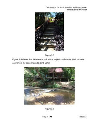 Case Study of The Rural, Suburban And Rural Context
Infrastructure In General

Figure 3.5
Figure 3.5 shows that the stairs is built at the slope to make sure it will be more
convenient for pedestrians to climb uphill.

Figure 3.7

P a g e | 43

FNBE0115

 