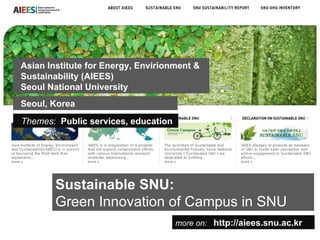 Sustainable SNU:   Green Innovation of Campus in SNU more on:   http://aiees.snu.ac.kr Asian Institute for Energy, Envirionment & Sustainability (AIEES) Seoul National University Themes :  Public services, education Seoul, Korea 