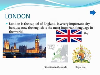 LONDON
 London is the capital of England, is a very important city,

because now the english is the most important lenguage in
the world.
flag

Situation in the world

Royal coat

 