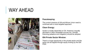 WAY AHEAD
Peacekeeping:
The current missions of UN and African Union need to
continued with a more targeted approach.
Clean Energy:
Sudan is mostly depended on Oil. However it equally
abundant in other renewable sources too. Climate
financing (adaptive and mitigation) should be adopted.
IDA Private Sector Window:
There’s a huge opportunity in the private sector and the
same can be tapped through equity funding by the IDA
PSW.
 