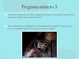 Pregunta número 5
¿Cual es tu restaurante favorito? ¿Que te gusta pedir y por qúe? ¿ Cómo vas al restaurante? ¿Con
quien vas tu? ¿Dónde está tu restaurante favorito?



Mi restaurante favorito es Spaghetti Factory. Me gusta pedir los espaguetis y el pan. Yo voy en
coche con mi familia. Spaghetti Factory está en el centro de San Jose
 