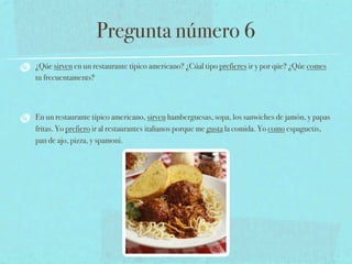 Pregunta número 6
¿Qúe sirven en un restaurante típico americano? ¿Cúal tipo prefieres ir y por qúe? ¿Qúe comes
tu frecuentaments?



En un restaurante típico americano, sirven hamberguesas, sopa, los sanwiches de jamón, y papas
fritas. Yo prefiero ir al restaurantes italianos porque me gusta la comida. Yo como espaguetis,
pan de ajo, pizza, y spamoni.
 