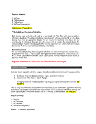 Required Drawings:
1. ONE plan
2. TWO elevations
3. TWO sections
4. ONE detail drawing/sketch
(Submission: 11th June 2014)
*Title, Subtitle and Annotations/Note-taking
Each drawing must be legible and need to be completed with: Title Block with drawing details &
information, Subtitle and Annotations/Note-taking. Incomplete work will receive marks of C- or below. Each
drawing must have an appropriate SCALE. You are required to take/make notes based on your
understanding of architectural drawings’ convention requirements to visualize the selected objects. The
notes/annotations must be included as part of the drawings requirement and written clearly and neatly in
the drawings. At all-time proper architectural lettering is mandatory.
Materials/Equipment
It is your responsibility to bring all necessary tools to facilitate your measurement, drawing and note-taking.
Suggested drawing tools: A3 Paper (120 gm drawing paper or better); Butter paper; Art line pens (0.1, 0.3
& 0.5); Pencils (2B); Soft Eraser; Flexible Eraser; Erasing Shield; Architectural Scale Ruler; Set-square, T-
Square or Parallel Ruler.
Plagiarism will be taken as a serious case and will result in failure of the subject
Submissn Requirement
Individual student required to submit the progress sheets that would consist a minimum of 5 pages consisting:
1. Sketches of the chosen 2 objects (at least 3 pages – exploration sketches)
2. Measurements of the chosen 2 objects (1 page)
These progress sheets must be stapled and signed by your respective tutors (Submission date- 28th
May 2014)
Then by using book references/ classroom tutorial, independently you are to explore the applications of Drawing
Conventions and using the measurement from the observation you are to generate architectural drawings that
clearly expressing the 3 dimensional objects in sets of A3 drawings. (Submission date- 11th June 2014)
Require Drawings:
1. ONE plan
2. TWO elevations
3. TWO sections
4. ONE detail drawing/sketch
Refer to * for mandatory requirements
 
