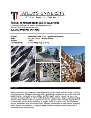 1
SCHOOL OF ARCHITECTURE, BUILDING & DESIGN
Centre for Modern Architecture Studies in Southeast Asia (MASSA)
Bachelor of Science (Honours) (Architecture)
BUILDING MATERIALS (ARC 1512)
Project 2 : “Materiality of SPACE : An Experiential Exploration”
Marks : 40% (25% GROUP & 15% INDIVIDUAL)
Duration : 5 weeks
Submission Date : 26 June 2015 (Friday, 12 noon)
Introduction
Building material is just about every type of available material that has been used at one time or another for creating
various human homes, structures, and technologies. Many naturally occurring substances, such as clay, sand, wood,
rocks and etc. have been used to construct buildings. Apart from naturally occurring materials, many man-made
products in various compositions are actively used in construction. This assignment is designed to introduce building
materials that are commonly used in the construction industry. The spaces or building selected to study will allow one
to understand the reasoning behind choices made by designers in terms of concepts, function use, environmental
response, environmental profile, structural requirement, availability of resources and etc. when selecting or proposing
building materials. It is also essential for students to see the transition from vernacular point of perspective to the
current application in built environment.
 