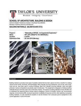 1
SCHOOL OF ARCHITECTURE, BUILDING & DESIGN
Centre for Modern Architecture Studies in Southeast Asia (MASSA)
Bachelor of Science (Honours) (Architecture)
BUILDING MATERIALS (BLD60103/ARC1513)
Project 2 : “Materiality of SPACE : An Experiential Exploration”
Marks : 40% (25% GROUP & 15% INDIVIDUAL)
Duration : 4 weeks
Submission Date : 20 June 2016 (Monday)
Introduction
Building material is just about every type of available material that has been used at one time or another for creating
various human homes, structures, and technologies. Many naturally occurring substances, such as clay, sand, wood,
rocks and etc. have been used to construct buildings. Apart from naturally occurring materials, many man-made
products in various compositions are actively used in construction. This assignment is designed to introduce building
materials that are commonly used in the construction industry. The spaces or building selected to study will allow one
to understand the reasoning behind choices made by designers in terms of concepts, function use, environmental
response, environmental profile, structural requirement, availability of resources and etc. when selecting or proposing
building materials. It is also essential for students to see the transition from vernacular point of perspective to the
current application in built environment.
 