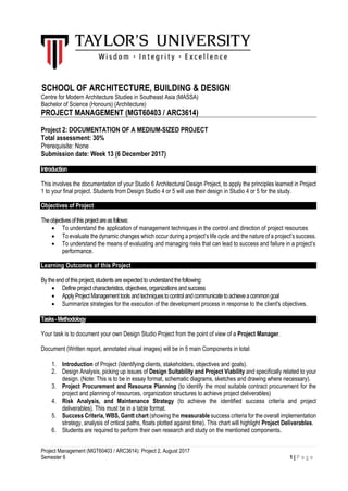 Project Management (MGT60403 / ARC3614): Project 2, August 2017
Semester 6 1 | P a g e
SCHOOL OF ARCHITECTURE, BUILDING & DESIGN
Centre for Modern Architecture Studies in Southeast Asia (MASSA)
Bachelor of Science (Honours) (Architecture)
PROJECT MANAGEMENT (MGT60403 / ARC3614)
Project 2: DOCUMENTATION OF A MEDIUM-SIZED PROJECT
Total assessment: 30%
Prerequisite: None
Submission date: Week 13 (6 December 2017)
Introduction
This involves the documentation of your Studio 6 Architectural Design Project, to apply the principles learned in Project
1 to your final project. Students from Design Studio 4 or 5 will use their design in Studio 4 or 5 for the study.
Objectives of Project
Theobjectivesofthisprojectareasfollows:
 To understand the application of management techniques in the control and direction of project resources
 To evaluate the dynamic changes which occur during a project’s life cycle and the nature of a project’s success.
 To understand the means of evaluating and managing risks that can lead to success and failure in a project’s
performance.
Learning Outcomes of this Project
By the end of this project, students are expected to understand thefollowing:
 Define project characteristics, objectives, organizations and success
 ApplyProjectManagementtools andtechniquestocontrol andcommunicatetoachieveacommon goal
 Summarize strategies for the execution of the development process in response to the client's objectives.
Tasks-Methodology
Your task is to document your own Design Studio Project from the point of view of a Project Manager.
Document (Written report, annotated visual images) will be in 5 main Components in total:
1. Introduction of Project (Identifying clients, stakeholders, objectives and goals).
2. Design Analysis, picking up issues of Design Suitability and Project Viability and specifically related to your
design. (Note: This is to be in essay format, schematic diagrams, sketches and drawing where necessary).
3. Project Procurement and Resource Planning (to identify the most suitable contract procurement for the
project and planning of resources, organization structures to achieve project deliverables)
4. Risk Analysis, and Maintenance Strategy (to achieve the identified success criteria and project
deliverables). This must be in a table format.
5. Success Criteria, WBS, Gantt chart (showing the measurable success criteria for the overall implementation
strategy, analysis of critical paths, floats plotted against time). This chart will highlight Project Deliverables.
6. Students are required to perform their own research and study on the mentioned components.
 