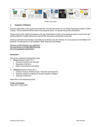 Examples of layout design 
3) Compilation of Web Book 
Save each pages either as pdf or jpg files and compile them in the web book creator such as In Design Flipping Book Publisher or Adobe 
In Design. You may choose the free trial version or the educational version. You may also choose other tools preferred. 
The book should contain creative and impressive cover page, linkable table of contents and the subsequent reports. You also need to add 
additional hyperlinks to suitable references and resources that may enhance understanding of certain topic. 
Upload your web book in any free blogs or documents such as dropbox, issuu.com, flipsnack. Do not put password or time limitation to the 
documents. The web book link is to be submitted to TIMeS. Below are some examples. 
http://issuu.com/ahjun/docs/chin_woo_stadium?e=0 
http://www.flipsnack.com/F9DBCCB8B7A/fu5yh2bg 
http://online.pageflippdf.com/jtzt/twly/#p=1 
Assessments 
There are two components of assessments namely: 
1) Group Assessment criteria ( 40 % ) 
 Contents of introduction and conclusion 
 Organization & mechanics 
 Design, Visual elements & technicalities 
2) Individual Assessment criteria ( 60 % ) 
 Contents of Analysis ( Architectural style, construction and components ) 
 Supportive materials as evidence such as photos, sketches or diagrams 
 Organization & Mechanics 
Please refer to rubric assessment provided 
Timeline and Schedule 
Please refer to module outline 
Architecture Culture & History 2 Project: Web Book 
