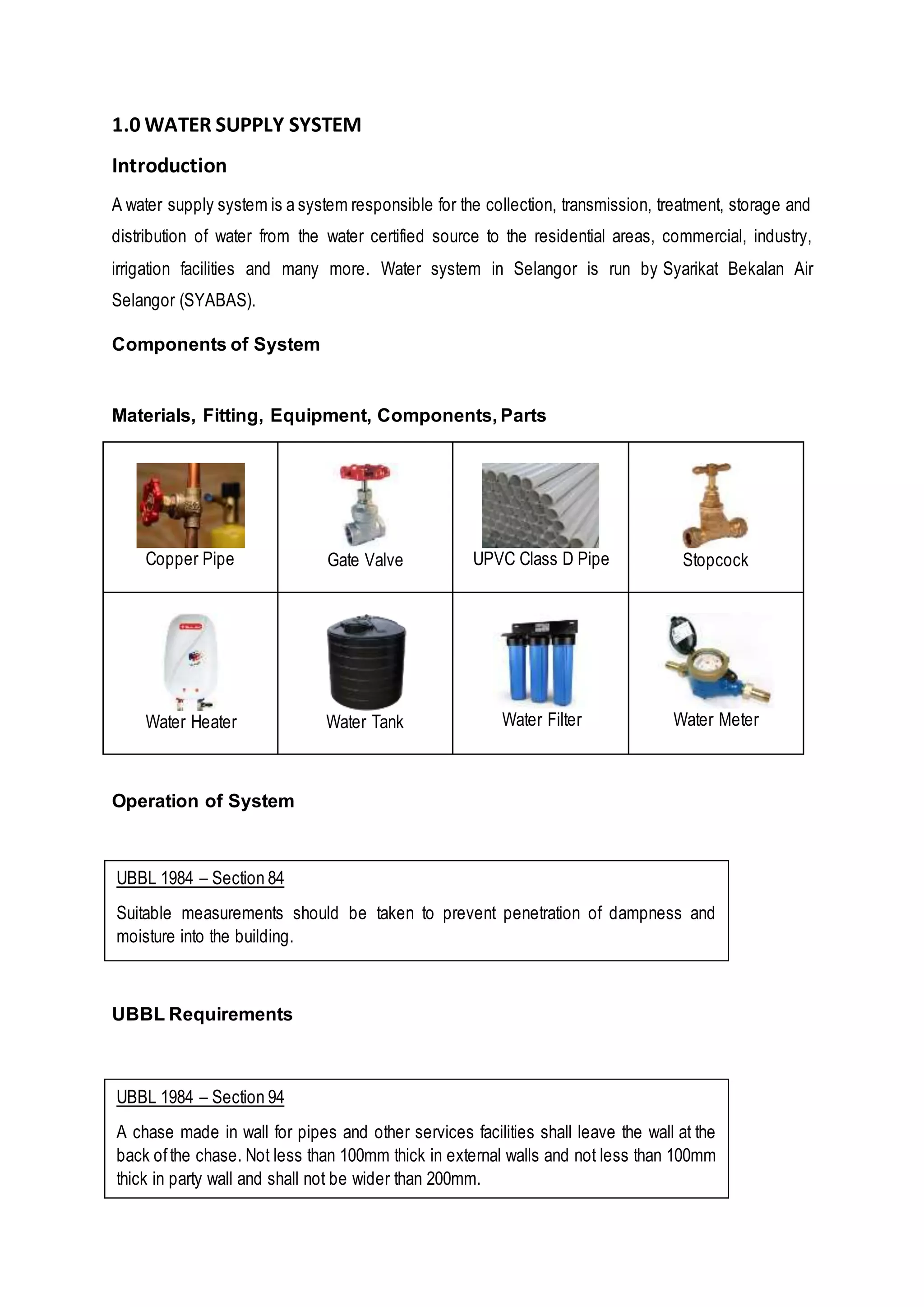 1.0 WATER SUPPLY SYSTEM
Introduction
A water supply system is a system responsible for the collection, transmission, treatment, storage and
distribution of water from the water certified source to the residential areas, commercial, industry,
irrigation facilities and many more. Water system in Selangor is run by Syarikat Bekalan Air
Selangor (SYABAS).
Components of System
Materials, Fitting, Equipment, Components, Parts
Copper Pipe Gate Valve UPVC Class D Pipe Stopcock
Water Heater Water Tank Water Filter Water Meter
Operation of System
UBBL Requirements
UBBL 1984 – Section 84
Suitable measurements should be taken to prevent penetration of dampness and
moisture into the building.
UBBL 1984 – Section 94
A chase made in wall for pipes and other services facilities shall leave the wall at the
back ofthe chase. Not less than 100mm thick in external walls and not less than 100mm
thick in party wall and shall not be wider than 200mm.
 