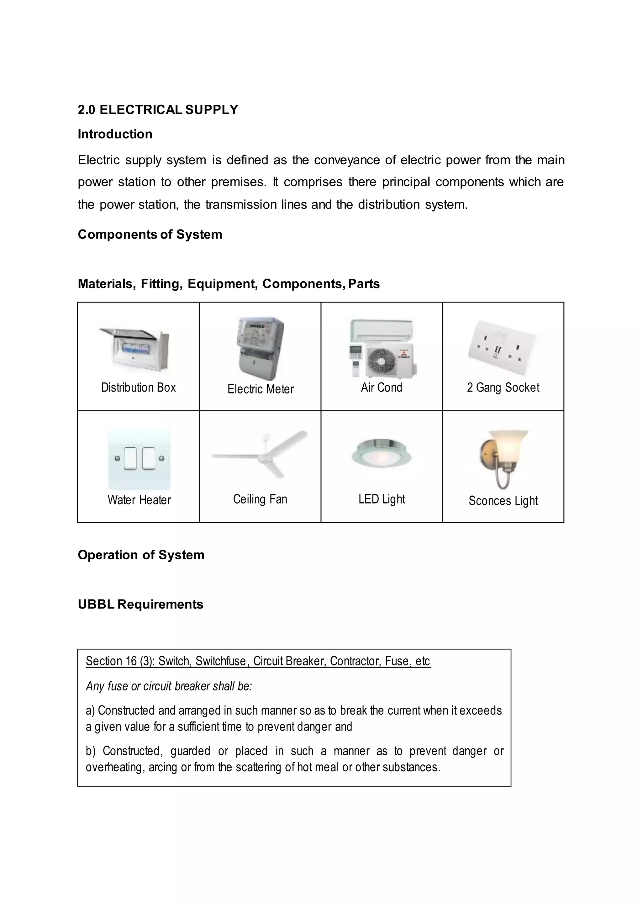 2.0 ELECTRICAL SUPPLY
Introduction
Electric supply system is defined as the conveyance of electric power from the main
power station to other premises. It comprises there principal components which are
the power station, the transmission lines and the distribution system.
Components of System
Materials, Fitting, Equipment, Components, Parts
Distribution Box Electric Meter Air Cond 2 Gang Socket
Water Heater Ceiling Fan LED Light Sconces Light
Operation of System
UBBL Requirements
Section 16 (3): Switch, Switchfuse, Circuit Breaker, Contractor, Fuse, etc
Any fuse or circuit breaker shall be:
a) Constructed and arranged in such manner so as to break the current when it exceeds
a given value for a sufficient time to prevent danger and
b) Constructed, guarded or placed in such a manner as to prevent danger or
overheating, arcing or from the scattering of hot meal or other substances.
 