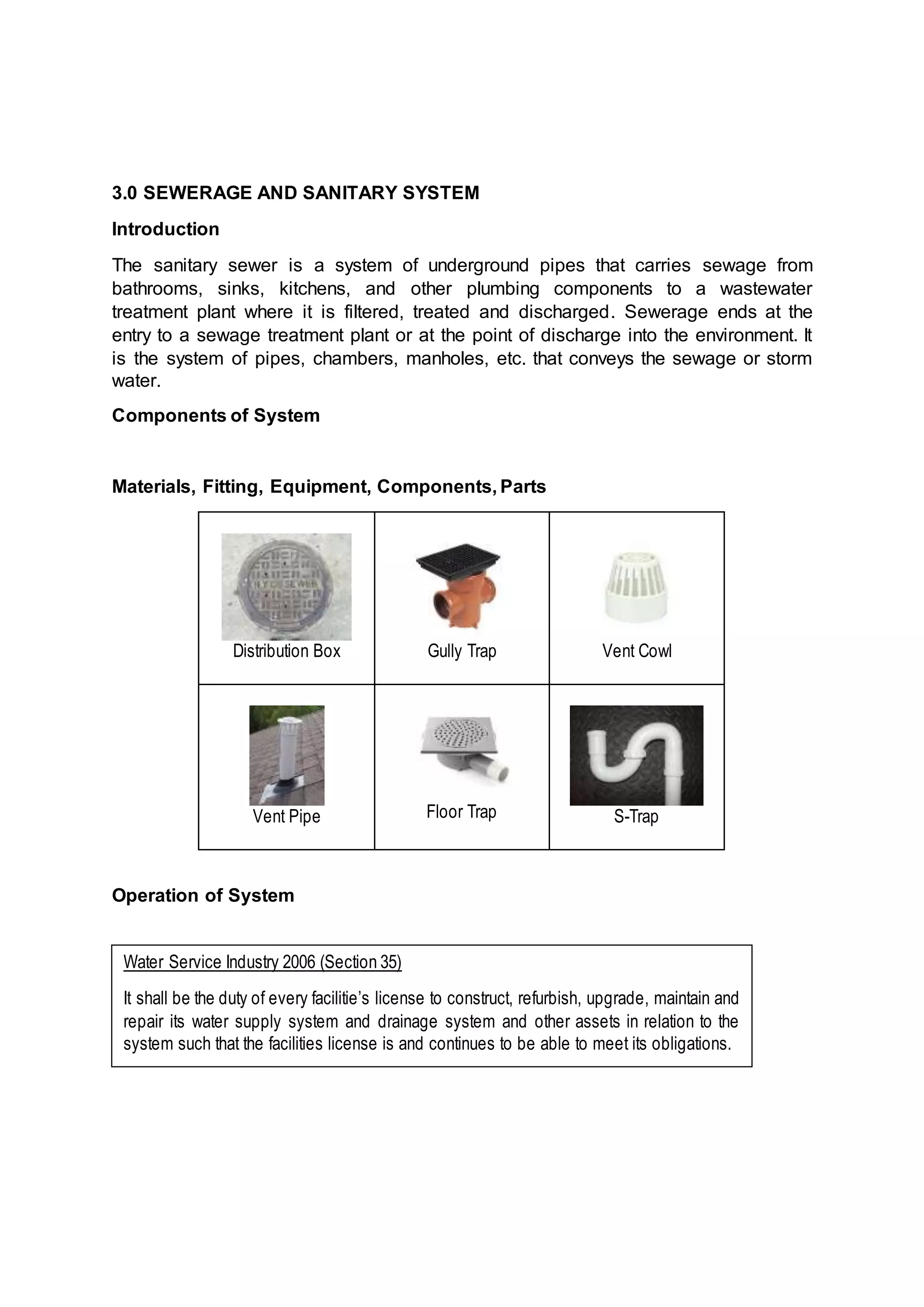 3.0 SEWERAGE AND SANITARY SYSTEM
Introduction
The sanitary sewer is a system of underground pipes that carries sewage from
bathrooms, sinks, kitchens, and other plumbing components to a wastewater
treatment plant where it is filtered, treated and discharged. Sewerage ends at the
entry to a sewage treatment plant or at the point of discharge into the environment. It
is the system of pipes, chambers, manholes, etc. that conveys the sewage or storm
water.
Components of System
Materials, Fitting, Equipment, Components, Parts
Distribution Box Gully Trap Vent Cowl
Vent Pipe Floor Trap S-Trap
Operation of System
Water Service Industry 2006 (Section 35)
It shall be the duty of every facilitie’s license to construct, refurbish, upgrade, maintain and
repair its water supply system and drainage system and other assets in relation to the
system such that the facilities license is and continues to be able to meet its obligations.
 