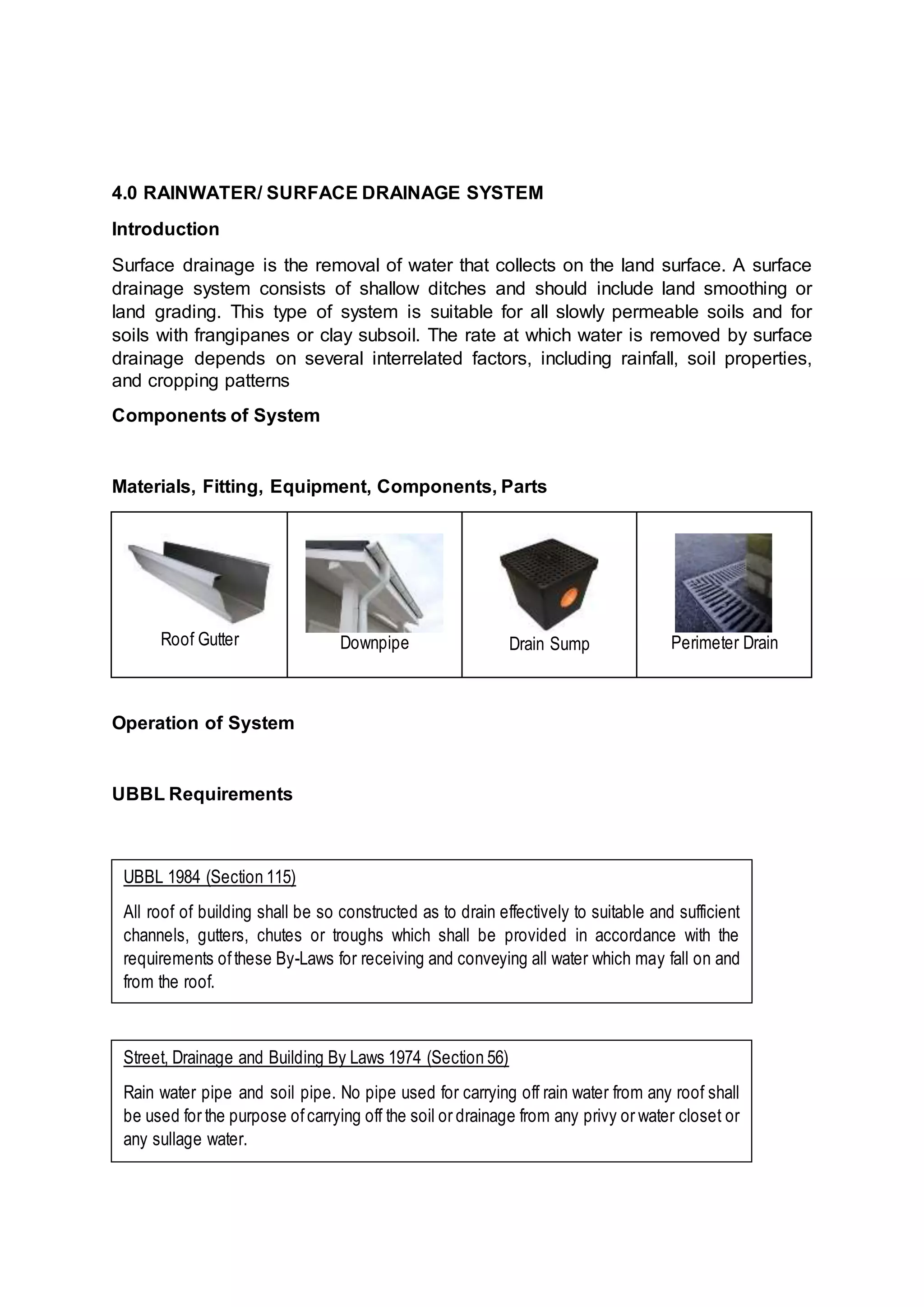 4.0 RAINWATER/ SURFACE DRAINAGE SYSTEM
Introduction
Surface drainage is the removal of water that collects on the land surface. A surface
drainage system consists of shallow ditches and should include land smoothing or
land grading. This type of system is suitable for all slowly permeable soils and for
soils with frangipanes or clay subsoil. The rate at which water is removed by surface
drainage depends on several interrelated factors, including rainfall, soil properties,
and cropping patterns
Components of System
Materials, Fitting, Equipment, Components, Parts
Roof Gutter Downpipe Drain Sump Perimeter Drain
Operation of System
UBBL Requirements
UBBL 1984 (Section 115)
All roof of building shall be so constructed as to drain effectively to suitable and sufficient
channels, gutters, chutes or troughs which shall be provided in accordance with the
requirements ofthese By-Laws for receiving and conveying all water which may fall on and
from the roof.
Street, Drainage and Building By Laws 1974 (Section 56)
Rain water pipe and soil pipe. No pipe used for carrying off rain water from any roof shall
be used for the purpose ofcarrying off the soil or drainage from any privy or water closet or
any sullage water.
 