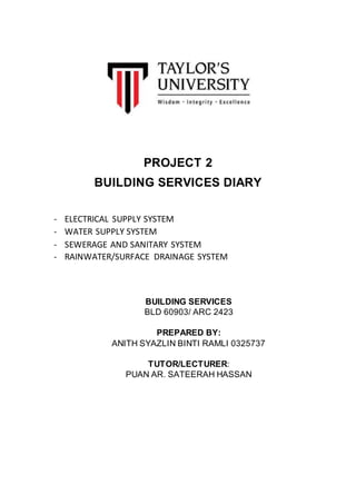 PROJECT 2
BUILDING SERVICES DIARY
- ELECTRICAL SUPPLY SYSTEM
- WATER SUPPLY SYSTEM
- SEWERAGE AND SANITARY SYSTEM
- RAINWATER/SURFACE DRAINAGE SYSTEM
BUILDING SERVICES
BLD 60903/ ARC 2423
PREPARED BY:
ANITH SYAZLIN BINTI RAMLI 0325737
TUTOR/LECTURER:
PUAN AR. SATEERAH HASSAN
 