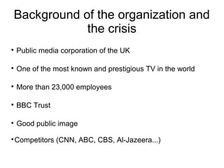 Background of the organization and
            the crisis

    Public media corporation of the UK


    One of the most known and prestigious TV in the world


    More than 23,000 employees


    BBC Trust


    Good public image

Competitors (CNN, ABC, CBS, Al-Jazeera...)

 