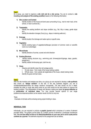 2
Task 1
As a group, you need to organize a site visit and do a site survey. You are to conduct a site
inventory and analysis of the existing condition based on the following information:
1) Site Location and Context
- Identify location of the house and land uses surrounding it (e.g., next to main road, at the
school, or near to school etc.)
2) Topography
- Identify the existing landform and slope condition (e.g., flat, hilly or steep, gentle slope
etc.)
- Identify the elevation changes (if any) (e.g., steps or retaining walls etc.)
3) Drainage
- Identify location the drainage and water spots on specific area.
4) Vegetation
- Identify existing types of vegetation/softscape (provision of common name or scientific
name is an advantage)
5) Microclimate
- Identify direction of sunrise, sunset and wind direction
6) Existing Structure
- Identify existing structure (e.g., swimming pool, driveway/porch/garage, steps, gazebo,
pergola etc.)
- Identify rubbish bin/dumping spot, cloth line etc.
7) Views
- Observe and identify views from all vantage points;
i. On-site views – from inside of the house looking outside.
ii. Off-site views – from outside (all angle/sides of the house, street) looking inside.
- Identify the good and bad views.
Task 2
After the site inventory and analysis are done, as a group you are required to develop a site synthesis
also known as “design solution” to the site. In the site synthesis diagram, you are to
scribble/doddle/sketch/draw the design solutions conceptually. The idea should not be in detail,
probably the initial or rough idea about what do you think would be the best options to improve the
existing condition. This interpretation of design and decision making are based on group reflection or
a combination of individual ideas. You may provide several options to one single
problem/circumstance/condition as the solution would not limit to only one.
*Note:
Examples of all tasks will be showing during project briefing in class.
INDIVIDUAL TASK
Individually, you are required to produce a graphic journal which comprises of a series of element
provided below. The graphic journal plays as a sketch journal of elements in landscape architecture
field. You are free either to trace or to sketch/doodle/draw on your own (all in not to scale) and to
combine as a journal. The elements required for this assignment are as follows;
 