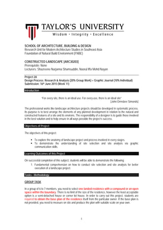 1
SCHOOL OF ARCHITECTURE, BUILDING & DESIGN
Research Unit for Modern Architecture Studies in Southeast Asia
Foundation of Natural Build Environment (FNBE)
CONSTRUCTED LANDSCAPE [ARC30203]
Prerequisite: None
Lecturers: Shazreene Nurjanna Shamsuddin, Noorul Iffa Mohd Nayan
Project 2A
Design Process: Research & Analysis (20% Group Work) + Graphic Journal (10% Individual)
Submission: 16th June 2015 (Week 11)
Introduction
“For every site, there is an ideal use. For every use, there is an ideal site”
[John Ormsbee Simonds]
The professional works like landscape architecture projects should be developed in systematic process.
Its purpose is to best arrange the elements of any planned development in relation to the natural and
constructed features of a site and its environs. The responsibility of a designer is to guide those involved
in the best solution and to help ensure in all ways possible the project’s success.
Objectives of Project
The objectives of this project:
 To explore the anatomy of landscape project and process involved in every stages.
 To demonstrate the understanding of site selection and site analysis via graphic
communication skills.
Learning Outcomes of this Project
On successful completion of this subject, students will be able to demonstrate the following:
1. Fundamental comprehension on how to conduct site selection and site analysis for better
execution of a landscape project.
Tasks - Methodology
GROUP TASK
In a group of 6 to 7 members, you need to select one landed residence with a compound or an open
space within the boundary. There is no limit of the size of the residence, however the least acceptable
option is a semi-detached house or corner lot house. In order to carry out this project, students are
required to obtain the base plan of the residence itself from the particular owner. If the base plan is
not provided, you need to measure on site and produce the plan with suitable scale on your own.
 