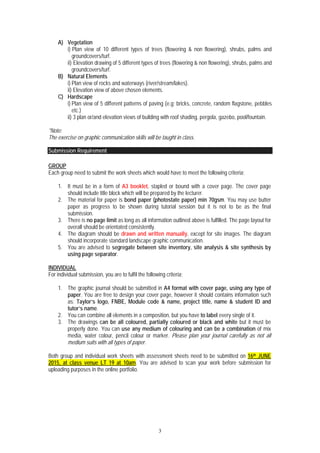 3
A) Vegetation
i) Plan view of 10 different types of trees (flowering & non flowering), shrubs, palms and
groundcovers/turf.
ii) Elevation drawing of 5 different types of trees (flowering & non flowering), shrubs, palms and
groundcovers/turf.
B) Natural Elements
i) Plan view of rocks and waterways (river/stream/lakes).
ii) Elevation view of above chosen elements.
C) Hardscape
i) Plan view of 5 different patterns of paving (e.g; bricks, concrete, random flagstone, pebbles
etc.)
ii) 3 plan or/and elevation views of building with roof shading, pergola, gazebo, pool/fountain.
*Note:
The exercise on graphic communication skills will be taught in class.
Submission Requirement
GROUP
Each group need to submit the work sheets which would have to meet the following criteria;
1. It must be in a form of A3 booklet, stapled or bound with a cover page. The cover page
should include title block which will be prepared by the lecturer.
2. The material for paper is bond paper (photostate paper) min 70gsm. You may use butter
paper as progress to be shown during tutorial session but it is not to be as the final
submission.
3. There is no page limit as long as all information outlined above is fulfilled. The page layout for
overall should be orientated consistently.
4. The diagram should be drawn and written manually, except for site images. The diagram
should incorporate standard landscape graphic communication.
5. You are advised to segregate between site inventory, site analysis & site synthesis by
using page separator.
INDIVIDUAL
For individual submission, you are to fulfil the following criteria;
1. The graphic journal should be submitted in A4 format with cover page, using any type of
paper. You are free to design your cover page, however it should contains information such
as; Taylor’s logo, FNBE, Module code & name, project title, name & student ID and
tutor’s name.
2. You can combine all elements in a composition, but you have to label every single of it.
3. The drawings can be all coloured, partially coloured or black and white but it must be
properly done. You can use any medium of colouring and can be a combination of mix
media, water colour, pencil colour or marker. Please plan your journal carefully as not all
medium suits with all types of paper.
Both group and individual work sheets with assessment sheets need to be submitted on 16th JUNE
2015, at class venue LT 19 at 10am. You are advised to scan your work before submission for
uploading purposes in the online portfolio.
 