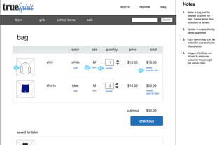 sign in

boys

girls

school items

register

sale

Search

color

shirt
Image

size

white
edit

quantity

M
3.0

edit

1
2.0

price

total

$10.00

$10.00

update
1.0

shorts
Image

blue

M

edit

edit

2

$10.00

delete
save for later

$20.00
delete
save for later

update

subtotal

$30.00
checkout

saved for later

Notes
1. Items in bag can be
deleted or saved for
later. Saved items drop
to bottom of screen.
2. Update links are directly
below quantities.

bag

4.0

bag

3. Each item in bag can be
edited for size and color
(if available).
4. Images of clothes are
shown to reassure
customer they bought
the correct item.

 