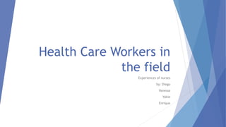 Health Care Workers in
the field
Experiences of nurses
by: Diego
Vanessa
Yakie
Enrique
 