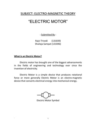 ` 1
SUBJECT: ELECTRO-MAGNETIC THEORY
“ELECTRIC MOTOR”
: Submitted By :
Rajvi Trivedi (131039)
Shailaja Sampat (131046)
What is an Electric Motor?
Electric motor has brought one of the biggest advancements
in the fields of engineering and technology ever since the
invention of electricity.
Electric Motor is a simple device that produces rotational
force or more generally Electric Motor is an electro-magnetic
device that converts electrical energy into mechanical energy.
Electric Motor Symbol
 