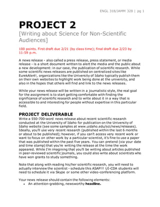 ENGL 318/JAMM 328 | pg 1
PROJECT 2
[Writing about Science for Non-Scientific
Audiences]
100 points. First draft due 2/21 (by class time); final draft due 2/23 by
11:59 p.m.
A news release - also called a press release, press statement, or media
release - is a short document written to alert the media and the public about
a new development: in our case, the publication of scientific research. While
some scientific news releases are published on centralized sites like
EurekAlert!, organizations like the University of Idaho typically publish them
on their own websites to highlight work being done at the university, and
also in the hopes that others will find and link to the news releases.
While your news release will be written in a journalistic style, the real goal
for the assignment is to start getting comfortable with finding the
significance of scientific research and to write about it in a way that is
accessible to and interesting for people without expertise in this particular
field.
PROJECT DELIVERABLE
Write a 550-700-word news release about recent scientific research
conducted at the University of Idaho for publication on the University of
Idaho website (see some samples at www.uidaho.edu/sci/news/releases).
Ideally, you’ll use very recent research (published within the last 6 months
or about to be published); however, if you can’t access very recent work or
want to focus on other work by a particular scientist, it’s fine to use a paper
that was published within the past five years. You can pretend (via your date
and time stamp) that you’re writing the release at the time the work
appeared. While I’m imagining that you’ll be writing about articles published
in peer-reviewed scientific journals, you could also write about scientists who
have won grants to study something.
Note that along with reading his/her scientific research, you will need to
actually interview the scientist - schedule this ASAP!!! UI-CDA students will
need to schedule it via Skype or some other video-conferencing platform.
Your news release should contain the following elements:
 An attention-grabbing, newsworthy headline.
 