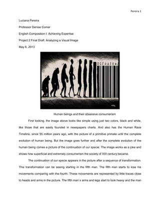 Pereira 1 
Luciana Pereira 
Professor Denise Comer 
English Composition I: Achieving Expertise 
Project 2 Final Draft: Analyzing a Visual Image 
May 6, 2013 
Human beings and their obsessive consumerism 
First looking, the image above looks like simple using just two colors, black and white, like those that are easily founded in newspapers charts. And also has the Human Race Timeline, since 55 million years ago, with the picture of a primitive primate until the complete evolution of human being. But the image goes further and after the complete evolution of the human being comes a picture of the continuation of our specie. The image works as a joke and shows how superficial and extremely consumerism the society of XXI century became. 
The continuation of our specie appears in the picture after a sequence of transformation. This transformation can be seeing starting in the fifth man. The fifth man starts to lose his movements comparing with the fourth. These movements are represented by little traces close to heads and arms in the picture. The fifth man`s arms and legs start to look heavy and the man  