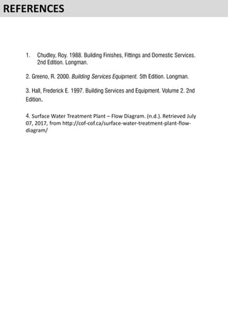 1. Chudley, Roy. 1988. Building Finishes, Fittings and Domestic Services.
2nd Edition. Longman.
2. Greeno, R. 2000. Building Services Equipment. 5th Edition. Longman.
3. Hall, Frederick E. 1997. Building Services and Equipment. Volume 2. 2nd
Edition.
4. Surface Water Treatment Plant – Flow Diagram. (n.d.). Retrieved July
07, 2017, from http://cof-cof.ca/surface-water-treatment-plant-flow-
diagram/
REFERENCES
 