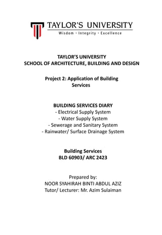 TAYLOR’S UNIVERSITY
SCHOOL OF ARCHITECTURE, BUILDING AND DESIGN
Project 2: Application of Building
Services
BUILDING SERVICES DIARY
- Electrical Supply System
- Water Supply System
- Sewerage and Sanitary System
- Rainwater/ Surface Drainage System
Building Services
BLD 60903/ ARC 2423
Prepared by:
NOOR SYAHIRAH BINTI ABDUL AZIZ
Tutor/ Lecturer: Mr. Azim Sulaiman
 