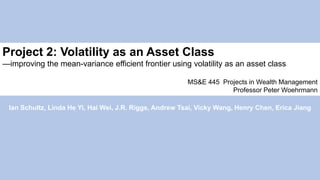 Project 2: Volatility as an Asset Class
—improving the mean-variance efficient frontier using volatility as an asset class
MS&E 445 Projects in Wealth Management
Professor Peter Woehrmann
Ian Schultz, Linda He Yi, Hai Wei, J.R. Riggs, Andrew Tsai, Vicky Wang, Henry Chen, Erica Jiang
 