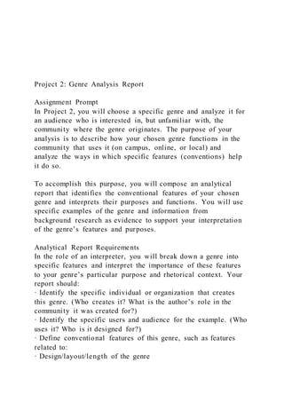 Project 2: Genre Analysis Report
Assignment Prompt
In Project 2, you will choose a specific genre and analyze it for
an audience who is interested in, but unfamiliar with, the
community where the genre originates. The purpose of your
analysis is to describe how your chosen genre functions in the
community that uses it (on campus, online, or local) and
analyze the ways in which specific features (conventions) help
it do so.
To accomplish this purpose, you will compose an analytical
report that identifies the conventional features of your chosen
genre and interprets their purposes and functions. You will use
specific examples of the genre and information from
background research as evidence to support your interpretation
of the genre’s features and purposes.
Analytical Report Requirements
In the role of an interpreter, you will break down a genre into
specific features and interpret the importance of these features
to your genre’s particular purpose and rhetorical context. Your
report should:
· Identify the specific individual or organization that creates
this genre. (Who creates it? What is the author’s role in the
community it was created for?)
· Identify the specific users and audience for the example. (Who
uses it? Who is it designed for?)
· Define conventional features of this genre, such as features
related to:
· Design/layout/length of the genre
 