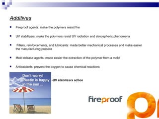Additives 
 Fireproof agents: make the polymers resist fire 
 UV stabilizers: make the polymers resist UV radiation and atmospheric phenomena 
 Fillers, reinforcements, and lubricants: made better mechanical processes and make easier 
the manufacturing process 
 Mold release agents: made easier the extraction of the polymer from a mold 
 Antioxidants: prevent the oxygen to cause chemical reactions 
-UV stabilizers action 
 