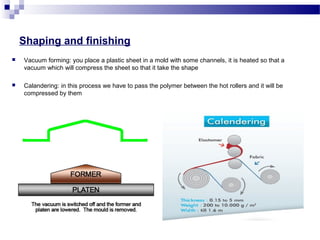 Shaping and finishing 
 Vacuum forming: you place a plastic sheet in a mold with some channels, it is heated so that a 
vacuum which will compress the sheet so that it take the shape 
 Calandering: in this process we have to pass the polymer between the hot rollers and it will be 
compressed by them 
 