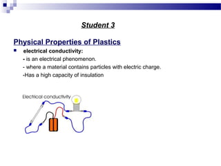 Student 3 
Physical Properties of Plastics 
 electrical conductivity: 
- is an electrical phenomenon. 
- where a material contains particles with electric charge. 
-Has a high capacity of insulation 
 