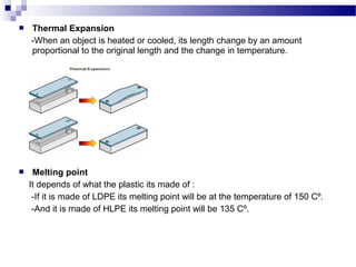  Thermal Expansion 
-When an object is heated or cooled, its length change by an amount 
proportional to the original length and the change in temperature. 
 Melting point 
It depends of what the plastic its made of : 
-If it is made of LDPE its melting point will be at the temperature of 150 Cº. 
-And it is made of HLPE its melting point will be 135 Cº. 
 
