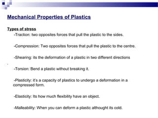 Mechanical Properties of Plastics 
Types of stress 
-Traction: two opposites forces that pull the plastic to the sides. 
-Compression: Two opposites forces that pull the plastic to the centre. 
-Shearing: its the deformation of a plastic in two different directions 
. 
-Torsion: Bend a plastic without breaking it. 
-Plasticity: it’s a capacity of plastics to undergo a deformation in a 
compressed form. 
-Elasticity: Its how much flexibility have an object. 
-Malleability: When you can deform a plastic althought its cold. 
 