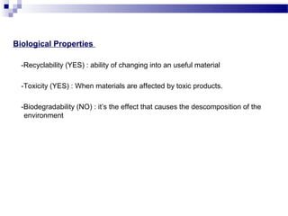 Biological Properties 
-Recyclability (YES) : ability of changing into an useful material 
-Toxicity (YES) : When materials are affected by toxic products. 
-Biodegradability (NO) : it’s the effect that causes the descomposition of the 
environment 
 
