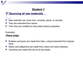 Student 1 
1st Sourcing of raw materials 
 Raw materials can come from: minerals, plants, or animals. 
 They are extracted from nature. 
 Then they are modified so they obtain plastic properties. 
Examples: 
-Plant origin 
 Rubbers and gums are made from latex, a liquid extracted from tropical 
trees. 
 Rayon and cellophane are made from cotton and wood cellulose. 
 Varnishes are made from the oil of oily seeds. 
 