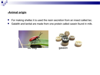 -Animal origin 
 For making shellac it is used the resin secretion from an insect called lac. 
 Galalith and lanital are made from one protein called casein found in milk. 
lac bug galalith 
 