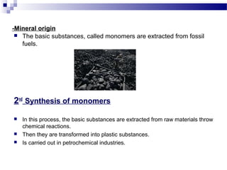 -Mineral origin 
 The basic substances, called monomers are extracted from fossil 
fuels. 
2nd Synthesis of monomers 
 In this process, the basic substances are extracted from raw materials throw 
chemical reactions. 
 Then they are transformed into plastic substances. 
 Is carried out in petrochemical industries. 
 