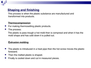 Shaping and finishing 
This process is when the plastic substance are manufactured and 
transformed into products. 
Thermocompression 
 For making thermosetting plastic products. 
 The process: 
The plastic is pass trough a hot mold then is compresd and when it has the 
mold shape and has cold down it is pulled out. 
Extrusion molding 
 The plastic is introduced in a heat pipe then the hot screw moves the plastic 
foreward. 
 Then the melted plastic is shaped. 
 Finally is cooled down and cut in measured pieces. 
 