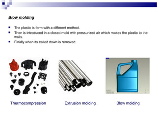 Blow molding 
 The plastic is form with a different method. 
 Then is introduced in a closed mold with pressurized air which makes the plastic to the 
walls. 
 Finally when its called down is removed. 
Thermocompression Extrusion molding Blow molding 
 