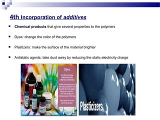 4th Incorporation of additives 
 Chemical products that give several properties to the polymers 
 Dyes: change the color of the polymers 
 Plastizers: make the surface of the material brighter 
 Antistatic agents: take dust away by reducing the static electricity charge 
 