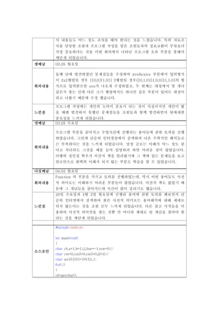 사 내용들도 어느 정도 조사를 해야 한다는 것을 느꼈습니다. 특히 자료조
       사를 담당한 조원과 프로그램 작성을 맡은 조원들과의 정보교환이 무엇보다
       가장 중요하다는 것을 이번 회의에서 나타난 프로그램 오류 부분을 통해서
       깨닫게 되었습니다.
셋째날    03.26 월요일

       둘째 날에 발견하였던 문제점들을 수정하여 irreflexive 부분에서 입력형식
       이 2x2행렬일 경우 [[0,0][1,0]] 3행렬일 경우[[0,1,0][1,0,0][1,1,0]의 형
회의내용   식으로 입력받으면 yes가 나오게 수정하였고, 두 번째는 대칭에서 몇 개나
       같은지 찾는 건데 다른 크기 행렬에서도 하나만 같은 부분이 있어도 대칭이
       라고 나왔기 때문에 수정 했습니다.

       프로그램 작성에는 개인의 능력이 중요시 되는 것이 사실이지만 개인이 봤
느낀점    을 때엔 발견하지 못했던 문제점들을 조원들과 함께 발견하면서 팀에대한
       중요성을 느끼게 되었습니다.
넷째날    03.28 수요일

       프로그램 부분을 끝마치고 수업시간에 진행되는 용어들에 관한 토의를 진행
       하였습니다. 그런데 단순히 인터넷상에서 검색하여 나온 수학적인 해석들로
       는 부족하다는 것을 느끼게 되었습니다. 당장 글로는 이해가 어느 정도 된
회의내용
       다고 치더라도 그것을 예를 들어 설명하려 하면 어려운 점이 많았습니다.
       다행히 정민정 학우가 이산치 책을 빌려왔기에 그 책에 있는 문제들을 보고
       말로만으로 완벽히 이해가 되지 않는 부분도 학습을 할 수 있었습니다.

다섯째날   04.02 월요일
       Function 의 부분을 가지고 토의를 진행하였는데, 역시 이번 용어들도 사전
회의내용   적 의미로는 이해하기 어려운 부분들이 많았습니다. 이산치 책도 없었기 때
       문에 그 개념들을 잡아가는데 시간이 많이 걸리기도 했습니다.
       28일 수요일과 4월 2일 월요일에 진행된 용어에 관한 토의를 해보면서 단
       순히 인터넷에서 검색하여 찾은 사전적 의미로는 용어해석에 대해 제대로
느낀점    되지 않는다는 것을 조원 모두 느끼게 되었습니다. 다른 참고 서적들을 이
       용하여 사전적 의미만을 찾는 것뿐 만 아니라 제대로 된 개념을 찾아야 한
       다는 것을 깨닫게 되었습니다.

       #include<stdio.h>


       int main(void)
       {
       char ch,a=1,b=1,i,j,line=-1,row=0;//
소스초안
       char cnt=0,cnt2=0,cnt3=0,j2=2;//
       char arr[6][6]={NULL,};
       for(;;)
       {
       ch=getchar();
 