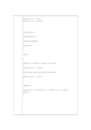 {
printf("reflexive = NOn");
printf("irreflexive = YESn");


}
}


for(i=1;i<line;i++)
{
for(j=j2;j<=line;j++)
{
if(arr[i][j]==arr[j][i])
{
cnt3=cnt3+1;
}
}


j2=j2+1;


}


if(cnt3==1 || cnt3==3 || cnt3==6 || cnt3==10)
{
printf("symmetric = YESn");
}
if(cnt3!=1 && cnt3!=3 && cnt3!=6 && cnt3!=10)
{
printf("symmetric = NOn");
}
}


if(line!=row)
{
printf("reflexive = NOnirreflexive = NOnsymmetric = NOn");
return 0;
}
}
 