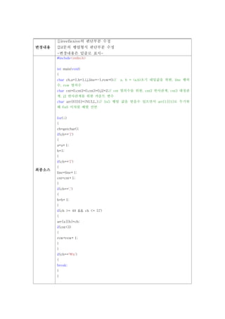 ①ireeflexive의 판단부분 수정
변경내용   ②if문의 행렬형식 판단부분 수정
       -변경내용은 밑줄로 표시-
       #include<stdio.h>


       int main(void)
       {
       char ch,a=1,b=1,i,j,line=-1,row=0;//   a, b = (a,b)초기 대입값을 위한, line 행의
       수, row 열의수
       char cnt=0,cnt2=0,cnt3=0,j2=2;// cnt 열의수를 위한, cnt2 반사관계, cnt3 대칭관
       계, j2 반사관계를 위한 카운트 변수
       char arr[6][6]={NULL,};// 5x5 행렬 값을 받을수 있으면서 arr[1][1]로 두기위
       해 6x6 이차원 배열 선언


       for(;;)
       {
       ch=getchar();
       if(ch==']')
       {
       a=a+1;
       b=1;
       }
       if(ch=='[')
       {
최종소스
       line=line+1;
       cnt=cnt+1;
       }
       if(ch==',')
       {
       b=b+1;
       }
       if(ch >= 48 && ch <= 57)
       {
       arr[a][b]=ch;
       if(cnt<3)
       {
       row=row+1;
       }
       }
       if(ch=='n')
       {
       break;
       }
       }
 