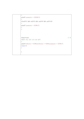 {
printf("symmetric = YESn");
}
if(cnt3!=1 && cnt3!=3 && cnt3!=6 && cnt3!=10)
{
printf("symmetric = NOn");
}
}




if(line!=row)                                                   // 정
행령이 아닌 경우 모두 NO 출력
{
printf("reflexive = NOnirreflexive = NOnsymmetric = NOn");
return 0;
}


}
 