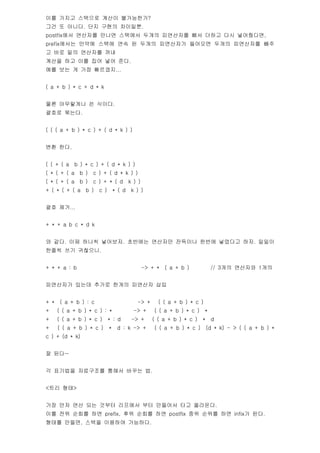 ?? ??? ???? ??? ??????
?? ? ???. ?? ??? ????.
postfix?? ???? ??? ???? ??? ????? ?? ??? ?? ?????,
prefix??? ??? ??? ?? ? ??? ????? ???? ??? ????? ??
? ?? ?? ???? ??
??? ?? ?? ?? ?? ??.
?? ?? ? ?? ????...


( a + b ) * c + d * k


?? ????? ? ???.
??? ???.


( ( ( a + b ) * c ) + ( d * k ) )


?? ??.


( ( + ( a     b ) * c ) + ( d * k ) )
( * ( + ( a     b )   c ) + ( d * k ) )
( * ( + ( a     b )   c ) + * ( d         k ) )
+ ( * ( + ( a     b )   c )       * ( d    k ) )


?? ??...


+ * + a b c * d k


? ??. ?? ??? ????. ???? ???? ???? ??? ???? ??. ???
??? ?? ????.


+ * + a : b                                       -> + *   ( a + b )           // 3?? ???? 1??


????? ??? ??? ??? ???? ??


+ *    ( a + b ) : c                         -> +      ( ( a + b ) * c )
+     ( ( a + b ) * c ) : *                 -> +      ( ( a + b ) * c )    *
+     ( ( a + b ) * c )       * : d        -> +      ( ( a + b ) * c )    *    d
+     ( ( a + b ) * c )       *    d : k -> +         ( ( a + b ) * c )       (d * k) - > ( ( a + b ) *
c ) + (d * k)


? ??~


? ???? ????? ??? ??? ?.


<?? ??>


?? ?? ?? ?? ??? ???? ?? ???? ?? ????.
?? ?? ??? ?? prefix, ?? ??? ?? postfix ?? ??? ?? infix? ??.
??? ???, ??? ???? ????.
 