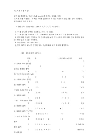 <??? ?? ??>


?? ? ????, ?? infix? postfix? ??? ??? ??.
??? ?? ????. ??? infix? postfix? ??? ???? ???? ?? ????.
????? ??? ??.


 ? ???? ????? [ ?? < +,- < *,/ ] ? ???.


1. '(' ? ??? ??? ????. (?? => ??)
2. ')' ? ??? ???? '('?         ????? ??? ?? ?? '('? ??? ???.
3. ???? ??? ???? ? ????? ?? ????? ???? ?? ??? ??
? ?? ?? ??? ????.
4. ????? ?? ?? ???.
5. ?? ??? ??? ??? ?? ????? ?? ??? ????.



        ?)   (2*(3+6/2)+2)/4+3


              ??      ?                     ??(??->??)            ??
               (                                                        (
'(' ??? ?? (??)
               2              2                                         (
??? ??? ??
               *       2                           * (               '*'
? '('??????? ??
               (       2                           ( * (               '('
? ??? ??( ??)
               3        2 3                       ( * (            ??
? ??? ??
               +        2 3                       + ( * (          '+'?
'('?? ????? ??
               6        2 3 6                     + ( * (          ??
? ??? ??
               /       2 3 6                       / + ( * (       '/'?
'+'?? ????? ??
               2        2 3 6 2                    / + ( * (       ??
? ??? ??
               )       2 3 6 2 / +               * (              '('??
? ??? ??,'('???
               +        2 3 6 2 / + *            + (              '*' ?
'+' ?? ???? ?
               2        2 3 6 2 / + * 2          + (              ???
??
               )       2 3 6 2 / + * 2 +                       '(' ?? ?
?? ??
               /       2 3 6 2 / + * 2 +     /                  ????
??(??)
 