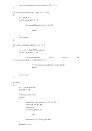 return is_inside_board(r,c) && board[r][c] == -1;
}


int num_next_moves(board_t board, int r, int c)
{
        int i,result=0;
        for(i=0;i<NUM_WAYS;i++)
        {
                   if(is_available(board,r+dr[i],c+dc[i]))
                   {
                            result++;
                   }
        }
        return result;
}


int next_way_of(board_t board, int r, int c)
{
        int i, min = NUM_WAYS, result=0;
        for(i=0;i<NUM_WAYS;i++)
        {
                   if(is_available(board,           r+dr[i],         c+dc[i])   &&
num_next_moves(board,r+dr[i],c+dc[i])<min)
                   {
                            min=num_next_moves(board,r+dr[i],c+dc[i]);
                            result=i;
                   }
        }
        return result;
}


int main()
{
        int r,c,move,next_way;
        board_t board;


        initialize_board(board);
        while(1)
        {
                   printf("input start position r(0~9) c(0~8): ");
                   scanf("%d %d",&r, &c);
                   fflush(stdin);
                   if(is_inside_board(r,c))
                   {
                            break;
                   }
                   printf("Please put them again.n");
        }
        board[r][c] = 0;
 
