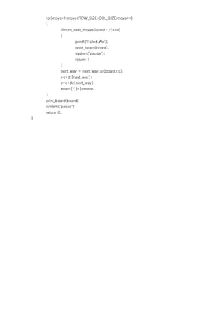 for(move=1;move<ROW_SIZE*COL_SIZE;move++)
    {
            if(num_next_moves(board,r,c)==0)
            {
                       printf("Failed.n");
                       print_board(board);
                       system("pause");
                       return 1;
            }
            next_way = next_way_of(board,r,c);
            r=r+dr[next_way];
            c=c+dc[next_way];
            board[r][c]=move;
    }
    print_board(board);
    system("pause");
    return 0;
}
 