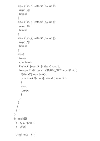 else if(po[5]!=stack1[count1]){
         a=po[5];
         break;
     }
     else if(po[6]!=stack1[count1]){
         a=po[6];
         break;
     }
     else if(po[7]!=stack1[count1]){
         a=po[7];
         break;
     }
     else{
         top--;
         count=top;
         k=stack1[count+1]-stack3[count];
         for(count1=0; count1<STACK_SIZE; count1++){
             if(stack2[count]==k){
              a = stack3[count]+stack2[count+1];
             }
             else{
              break;
             }
         }
     }
     }
 }
}
int main(){
 int x, y, good;
 int coor;


 printf("input x:");
 